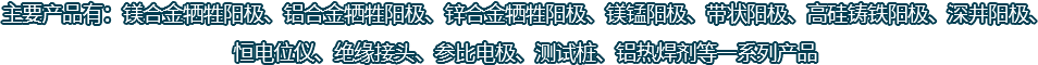 主要產(chǎn)品有：鎂合金犧牲陽(yáng)極、鋁合金犧牲陽(yáng)極、鋅合金犧牲陽(yáng)極、鎂錳陽(yáng)極、帶狀陽(yáng)極、高硅鑄鐵陽(yáng)極、深井陽(yáng)極、恒電位儀、絕緣接頭、參比電極、測(cè)試樁、鋁熱焊劑等一系列產(chǎn)品